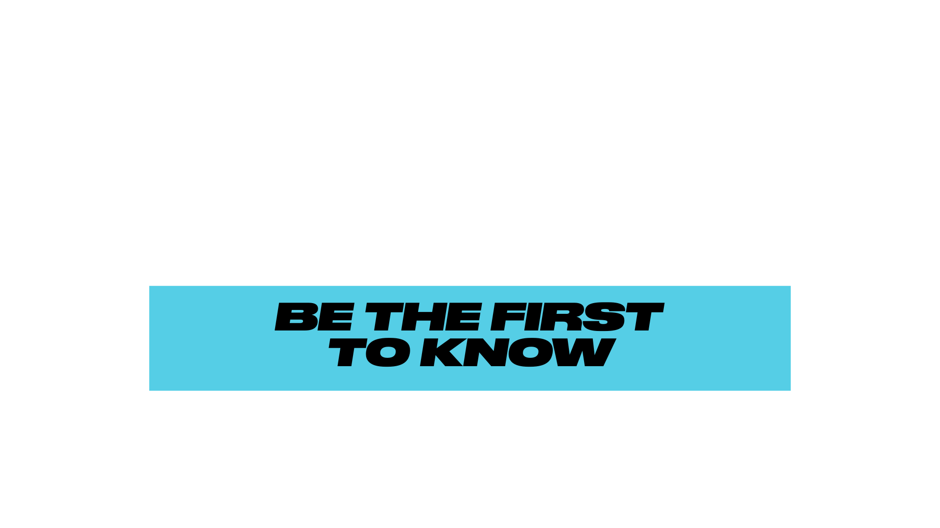 BE THE FIRST TO KNOW